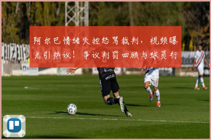 阿尔巴情绪失控怒骂裁判,视频曝光引热议!争议判罚回顾与球员行为规范探讨