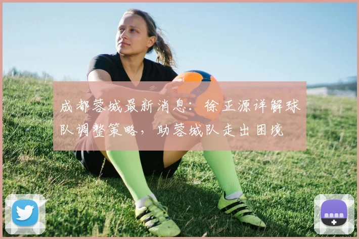 成都蓉城最新消息：徐正源详解球队调整策略，助蓉城队走出困境