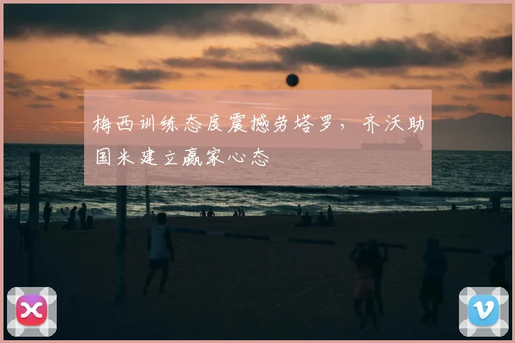 梅西训练态度震撼劳塔罗，齐沃助国米建立赢家心态