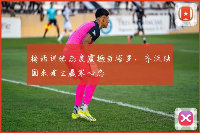 梅西训练态度震撼劳塔罗,齐沃助国米建立赢家心态