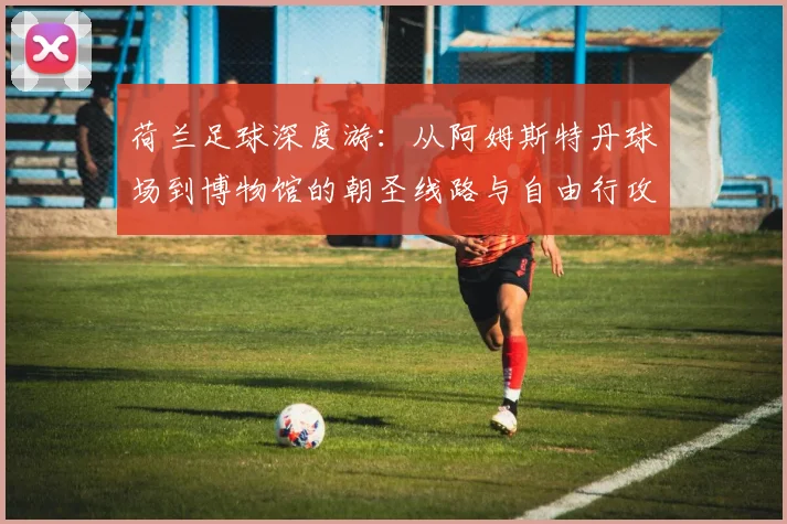 荷兰足球深度游:从阿姆斯特丹球场到博物馆的朝圣线路与自由行攻略