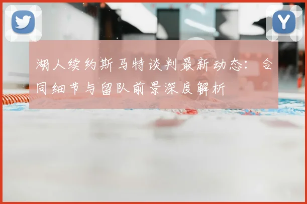 湖人续约斯马特谈判最新动态：合同细节与留队前景深度解析