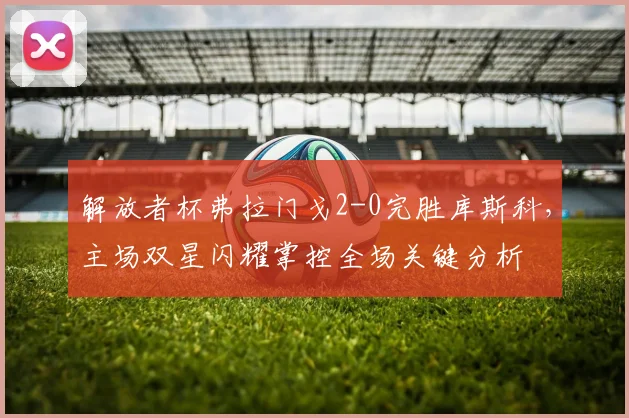 解放者杯弗拉门戈2-0完胜库斯科,主场双星闪耀掌控全场关键分析