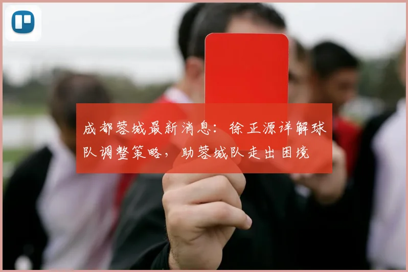成都蓉城最新消息：徐正源详解球队调整策略，助蓉城队走出困境