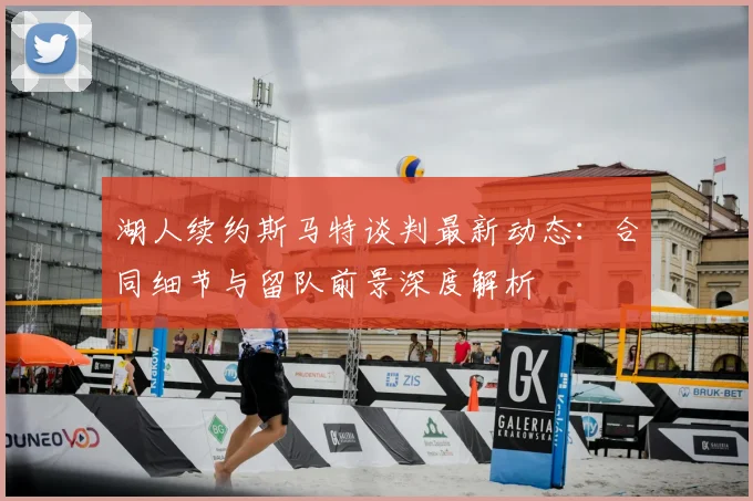 湖人续约斯马特谈判最新动态:合同细节与留队前景深度解析